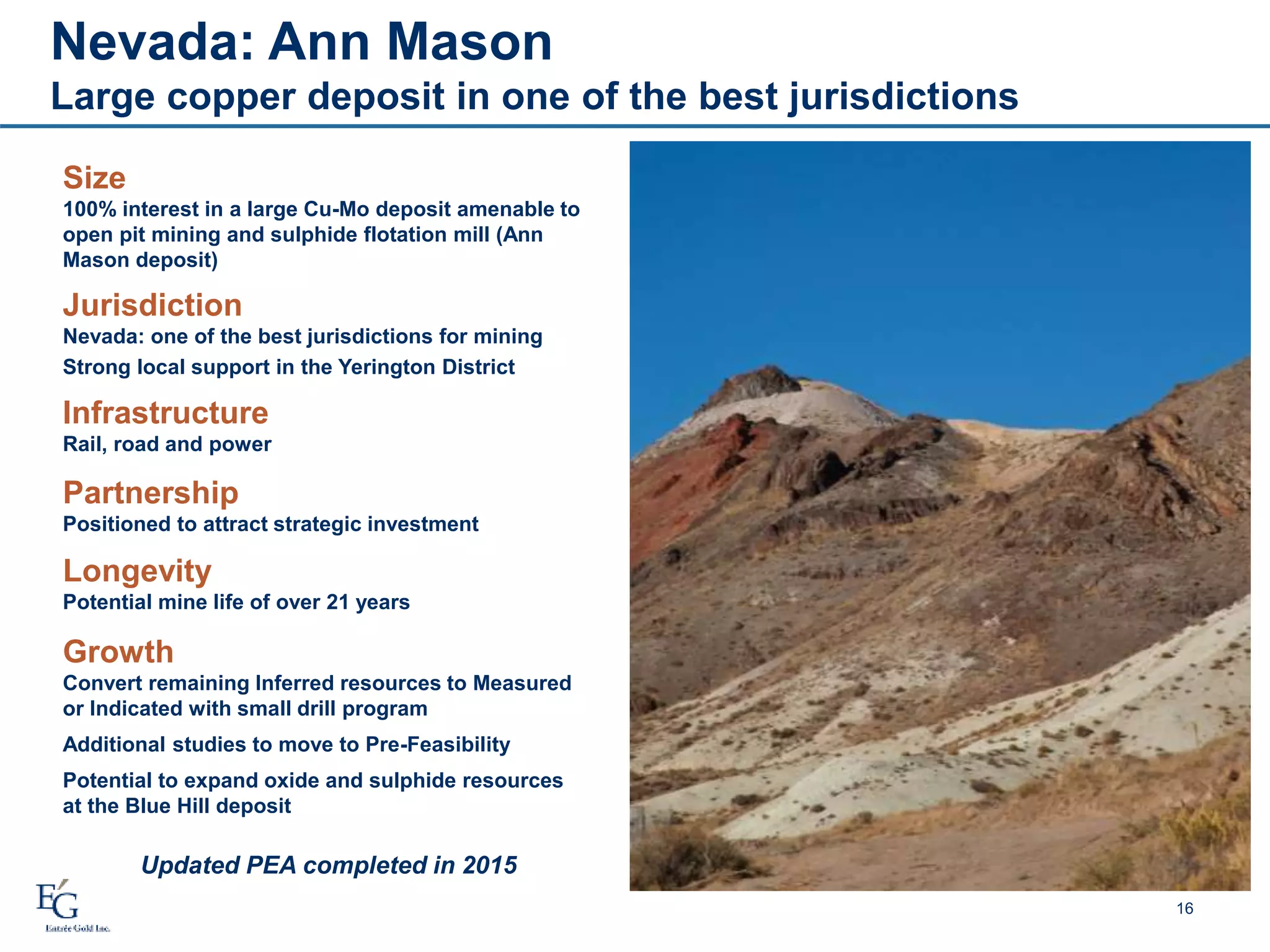 Nevada: Ann Mason
Large copper deposit in one of the best jurisdictions
16
Size
100% interest in a large Cu-Mo deposit amenable to
open pit mining and sulphide flotation mill (Ann
Mason deposit)
Jurisdiction
Nevada: one of the best jurisdictions for mining
Strong local support in the Yerington District
Longevity
Potential mine life of over 21 years
Updated PEA completed in 2015
Growth
Convert remaining Inferred resources to Measured
or Indicated with small drill program
Additional studies to move to Pre-Feasibility
Potential to expand oxide and sulphide resources
at the Blue Hill deposit
Partnership
Positioned to attract strategic investment
Infrastructure
Rail, road and power
 