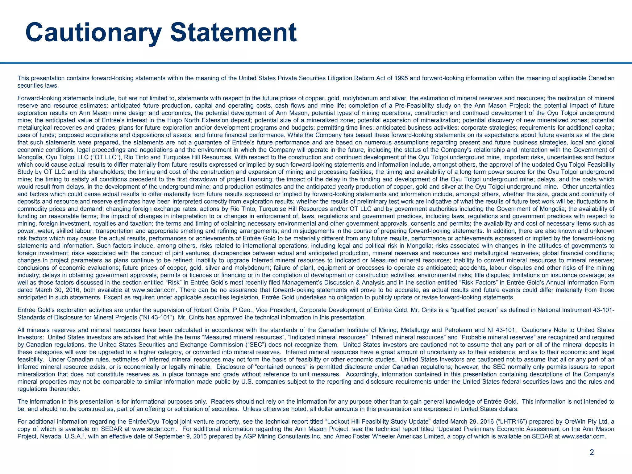 This presentation contains forward-looking statements within the meaning of the United States Private Securities Litigation Reform Act of 1995 and forward-looking information within the meaning of applicable Canadian
securities laws.
Forward-looking statements include, but are not limited to, statements with respect to the future prices of copper, gold, molybdenum and silver; the estimation of mineral reserves and resources; the realization of mineral
reserve and resource estimates; anticipated future production, capital and operating costs, cash flows and mine life; completion of a Pre-Feasibility study on the Ann Mason Project; the potential impact of future
exploration results on Ann Mason mine design and economics; the potential development of Ann Mason; potential types of mining operations; construction and continued development of the Oyu Tolgoi underground
mine; the anticipated value of Entrée’s interest in the Hugo North Extension deposit; potential size of a mineralized zone; potential expansion of mineralization; potential discovery of new mineralized zones; potential
metallurgical recoveries and grades; plans for future exploration and/or development programs and budgets; permitting time lines; anticipated business activities; corporate strategies; requirements for additional capital;
uses of funds; proposed acquisitions and dispositions of assets; and future financial performance. While the Company has based these forward-looking statements on its expectations about future events as at the date
that such statements were prepared, the statements are not a guarantee of Entrée’s future performance and are based on numerous assumptions regarding present and future business strategies, local and global
economic conditions, legal proceedings and negotiations and the environment in which the Company will operate in the future, including the status of the Company’s relationship and interaction with the Government of
Mongolia, Oyu Tolgoi LLC (“OT LLC”), Rio Tinto and Turquoise Hill Resources. With respect to the construction and continued development of the Oyu Tolgoi underground mine, important risks, uncertainties and factors
which could cause actual results to differ materially from future results expressed or implied by such forward-looking statements and information include, amongst others, the approval of the updated Oyu Tolgoi Feasibility
Study by OT LLC and its shareholders; the timing and cost of the construction and expansion of mining and processing facilities; the timing and availability of a long term power source for the Oyu Tolgoi underground
mine; the timing to satisfy all conditions precedent to the first drawdown of project financing; the impact of the delay in the funding and development of the Oyu Tolgoi underground mine; delays, and the costs which
would result from delays, in the development of the underground mine; and production estimates and the anticipated yearly production of copper, gold and silver at the Oyu Tolgoi underground mine. Other uncertainties
and factors which could cause actual results to differ materially from future results expressed or implied by forward-looking statements and information include, amongst others, whether the size, grade and continuity of
deposits and resource and reserve estimates have been interpreted correctly from exploration results; whether the results of preliminary test work are indicative of what the results of future test work will be; fluctuations in
commodity prices and demand; changing foreign exchange rates; actions by Rio Tinto, Turquoise Hill Resources and/or OT LLC and by government authorities including the Government of Mongolia; the availability of
funding on reasonable terms; the impact of changes in interpretation to or changes in enforcement of, laws, regulations and government practices, including laws, regulations and government practices with respect to
mining, foreign investment, royalties and taxation; the terms and timing of obtaining necessary environmental and other government approvals, consents and permits; the availability and cost of necessary items such as
power, water, skilled labour, transportation and appropriate smelting and refining arrangements; and misjudgements in the course of preparing forward-looking statements. In addition, there are also known and unknown
risk factors which may cause the actual results, performances or achievements of Entrée Gold to be materially different from any future results, performance or achievements expressed or implied by the forward-looking
statements and information. Such factors include, among others, risks related to international operations, including legal and political risk in Mongolia; risks associated with changes in the attitudes of governments to
foreign investment; risks associated with the conduct of joint ventures; discrepancies between actual and anticipated production, mineral reserves and resources and metallurgical recoveries; global financial conditions;
changes in project parameters as plans continue to be refined; inability to upgrade Inferred mineral resources to Indicated or Measured mineral resources; inability to convert mineral resources to mineral reserves;
conclusions of economic evaluations; future prices of copper, gold, silver and molybdenum; failure of plant, equipment or processes to operate as anticipated; accidents, labour disputes and other risks of the mining
industry; delays in obtaining government approvals, permits or licences or financing or in the completion of development or construction activities; environmental risks; title disputes; limitations on insurance coverage; as
well as those factors discussed in the section entitled “Risk” in Entrée Gold’s most recently filed Management’s Discussion & Analysis and in the section entitled “Risk Factors” in Entrée Gold’s Annual Information Form
dated March 30, 2016, both available at www.sedar.com. There can be no assurance that forward-looking statements will prove to be accurate, as actual results and future events could differ materially from those
anticipated in such statements. Except as required under applicable securities legislation, Entrée Gold undertakes no obligation to publicly update or revise forward-looking statements.
Entrée Gold's exploration activities are under the supervision of Robert Cinits, P.Geo., Vice President, Corporate Development of Entrée Gold. Mr. Cinits is a “qualified person” as defined in National Instrument 43-101-
Standards of Disclosure for Mineral Projects (“NI 43-101”). Mr. Cinits has approved the technical information in this presentation.
All minerals reserves and mineral resources have been calculated in accordance with the standards of the Canadian Institute of Mining, Metallurgy and Petroleum and NI 43-101. Cautionary Note to United States
Investors: United States investors are advised that while the terms “Measured mineral resources”, “Indicated mineral resources” “Inferred mineral resources” and “Probable mineral reserves” are recognized and required
by Canadian regulations, the United States Securities and Exchange Commission (“SEC”) does not recognize them. United States investors are cautioned not to assume that any part or all of the mineral deposits in
these categories will ever be upgraded to a higher category, or converted into mineral reserves. Inferred mineral resources have a great amount of uncertainty as to their existence, and as to their economic and legal
feasibility. Under Canadian rules, estimates of Inferred mineral resources may not form the basis of feasibility or other economic studies. United States investors are cautioned not to assume that all or any part of an
Inferred mineral resource exists, or is economically or legally minable. Disclosure of “contained ounces” is permitted disclosure under Canadian regulations; however, the SEC normally only permits issuers to report
mineralization that does not constitute reserves as in place tonnage and grade without reference to unit measures. Accordingly, information contained in this presentation containing descriptions of the Company’s
mineral properties may not be comparable to similar information made public by U.S. companies subject to the reporting and disclosure requirements under the United States federal securities laws and the rules and
regulations thereunder.
The information in this presentation is for informational purposes only. Readers should not rely on the information for any purpose other than to gain general knowledge of Entrée Gold. This information is not intended to
be, and should not be construed as, part of an offering or solicitation of securities. Unless otherwise noted, all dollar amounts in this presentation are expressed in United States dollars.
For additional information regarding the Entrée/Oyu Tolgoi joint venture property, see the technical report titled “Lookout Hill Feasibility Study Update” dated March 29, 2016 (“LHTR16”) prepared by OreWin Pty Ltd, a
copy of which is available on SEDAR at www.sedar.com. For additional information regarding the Ann Mason Project, see the technical report titled “Updated Preliminary Economic Assessment on the Ann Mason
Project, Nevada, U.S.A.”, with an effective date of September 9, 2015 prepared by AGP Mining Consultants Inc. and Amec Foster Wheeler Americas Limited, a copy of which is available on SEDAR at www.sedar.com.
Cautionary Statement
2
 