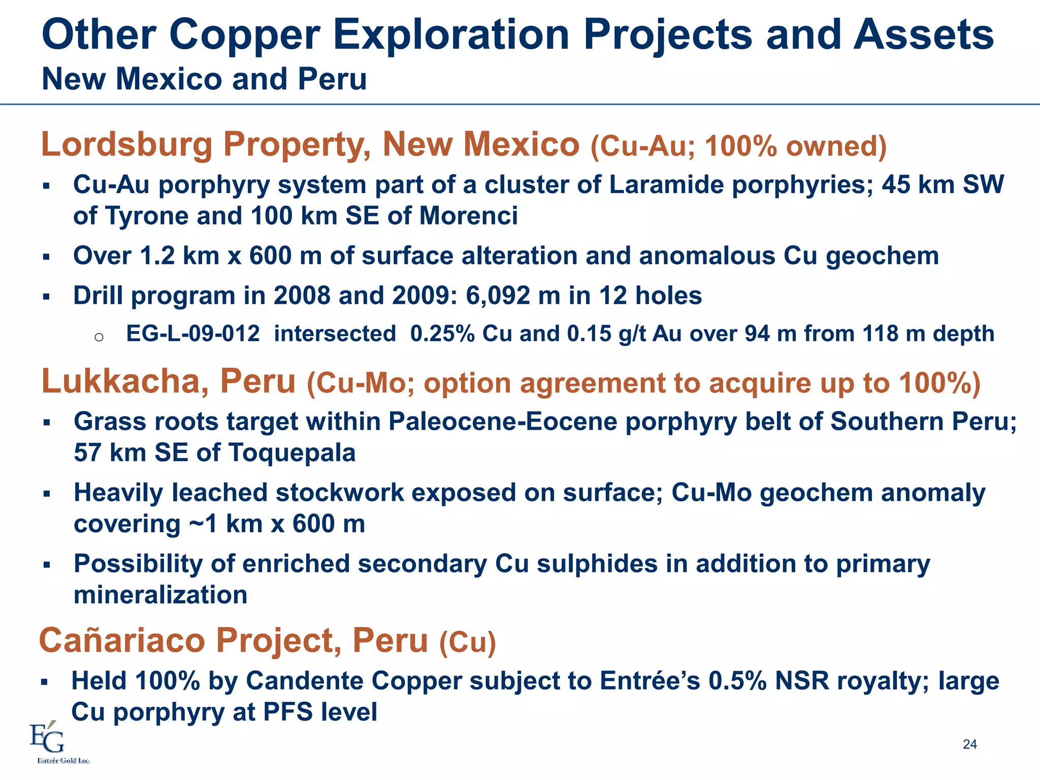 Other Copper Exploration Projects and Assets
New Mexico and Peru
Lordsburg Property, New Mexico (Cu-Au; 100% owned)
 Cu-Au porphyry system part of a cluster of Laramide porphyries; 45 km SW
of Tyrone and 100 km SE of Morenci
 Over 1.2 km x 600 m of surface alteration and anomalous Cu geochem
 Drill program in 2008 and 2009: 6,092 m in 12 holes
o EG-L-09-012 intersected 0.25% Cu and 0.15 g/t Au over 94 m from 118 m depth
Lukkacha, Peru (Cu-Mo; option agreement to acquire up to 100%)
 Grass roots target within Paleocene-Eocene porphyry belt of Southern Peru;
57 km SE of Toquepala
 Heavily leached stockwork exposed on surface; Cu-Mo geochem anomaly
covering ~1 km x 600 m
 Possibility of enriched secondary Cu sulphides in addition to primary
mineralization
24
Cañariaco Project, Peru (Cu)
 Held 100% by Candente Copper subject to Entrée’s 0.5% NSR royalty; large
Cu porphyry at PFS level
 