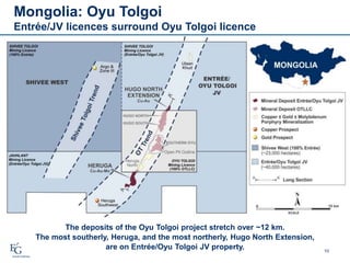 10
Mongolia: Oyu Tolgoi
Entrée/JV licences surround Oyu Tolgoi licence
The deposits of the Oyu Tolgoi project stretch over ~12 km.
The most southerly, Heruga, and the most northerly, Hugo North Extension,
are on Entrée/Oyu Tolgoi JV property.
 