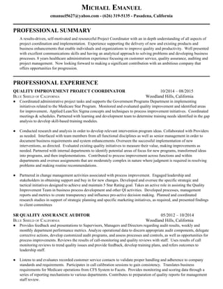 MICHAEL EMANUEL 
emanuel5627@yahoo.com​ ­ (626) 319­5135 ­ Pasadena, California 
__________________________________________________________________________________________ 
PROFESSIONAL SUMMARY 
A results­driven, self­motivated and resourceful Project Coordinator with an in depth understanding of all aspects of 
project coordination and implementation.  Experience supporting the delivery of new and existing products and 
business enhancements that enable individuals and organizations to improve quality and productivity.  Well presented 
with excellent communications skills and having an analytical approach to solving problems and developing business 
processes. 8 years healthcare administration experience focusing on customer service, quality assurance, auditing and 
project management.  Now looking forward to making a significant contribution with an ambitious company that 
offers opportunities for progression. 
__________________________________________________________________________________________ 
PROFESSIONAL EXPERIENCE   
QUALITY IMPROVEMENT PROJECT COORDINATOR                                ​10/2014 – 08/2015 
BLUE SHIELD OF CALIFORNIA Woodland Hills, California 
● Coordinated administrative project tasks and supports the Government Programs Department in implementing 
initiatives related to the Medicare Star Program.  ​Monitored and evaluated quality improvement and identified areas 
for improvement​. ​Applied Lean/Six Sigma concepts and techniques to process improvement initiatives. ​ Coordinated 
meetings & schedules. Partnered with learning and development team to determine training needs identified in the gap 
analysis to develop skill­based training modules.   
 
● Conducted research and analysis in order to develop relevant intervention program ideas. Collaborated with Providers 
as needed.  ​Interfaced with team members from all functional disciplines as well as senior management in order to 
document business requirements and system enhancements​. ​Overseen the successful implementation of new 
interventions, as directed.  Evaluated existing quality initiatives to measure their value, making improvements as 
needed.​ ​Partnered with internal departments to identify potential areas of focus for new programs, transformed ideas 
into programs, and then implementations.  Contributed to process improvement across functions and within 
departments and oversee assignments that are moderately complex in nature where judgment is required in resolving 
problems and making routine recommendations. 
 
● Partnered in change management activities associated with process improvement.  Engaged leadership and 
stakeholders in obtaining support and buy in for new changes. Developed and oversee the specific strategic and 
tactical initiatives designed to achieve and maintain 5 Star Rating goal. Takes an active role in assisting the Quality 
Improvement Team in business process development and other QI activities.  ​Developed processes, management 
reports and metrics to create transparency and influence pro­active decision making.  Planned and coordinated 
research studies in support of strategic planning and specific marketing initiatives, as required, and presented findings 
to client committees 
 
SR QUALITY ASSURANCE AUDITOR                                                                 ​05/2012 – 10/2014 
BLUE SHIELD OF CALIFORNIA Woodland Hills, California 
● Provides feedback and presentations to Supervisors, Managers and Directors regarding audit results, weekly and 
monthly department performance metrics. Analyze operational data to discern appropriate audit components, delegate 
corrective actions, develop customized audit programs, and assess processes and controls, as well as opportunities for 
process improvements. ​Reviews the results of call­monitoring and quality reviews with staff.  Uses results of call 
monitoring reviews to trend quality issues and provide feedback, develop training plans, and refers outcomes to 
leadership staff. 
 
● Listens to and evaluates recorded customer service contacts to validate proper handling and adherence to company 
standards and requirements.  Participates in call calibration sessions to gain consistency.  Translates business 
requirements for Medicare operations from CFS System to Facets.  Provides monitoring and scoring data through a 
series of reporting mechanisms to various departments. Contributes to preparation of quality reports for management 
staff review. 
 
