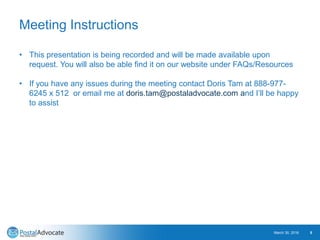 Meeting Instructions
March 30, 2016 5
• This presentation is being recorded and will be made available upon
request. You will also be able find it on our website under FAQs/Resources
• If you have any issues during the meeting contact Doris Tam at 888-977-
6245 x 512 or email me at doris.tam@postaladvocate.com and I’ll be happy
to assist
 