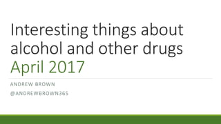 Interesting things about
alcohol and other drugs
April 2017
ANDREW BROWN
@ANDREWBROWN365
 