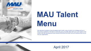 MAU Talent
Menu
We interview hundreds of top job seekers each month, many of which do not always end up in
the job they applied for. We want to share this group of quality talent with you! Look inside to view
some of the top individuals we have recently met and let us know if we can introduce them to you
and you organization.
April 2017
 