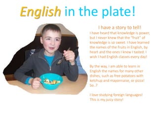 English in the plate!
I have a story to tell!
I have heard that knowledge is power,
but I never knew that the “fruit” of
knowledge is so sweet. I have learned
the names of the fruits in English, by
heart and the ones I knew I tasted. I
wish I had English classes every day!
By the way, I am able to learn in
English the names for many other
dishes, such as free potatoes with
ketchup and mayonnaise, or pizza!
So..?
I love studying foreign languages!
This is my juicy story!
 
