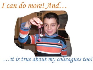 I can do more! And…
…it is true about my colleagues too!
 