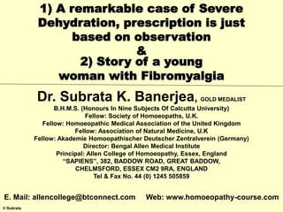 © Subrata
1) A remarkable case of Severe
Dehydration, prescription is just
based on observation
&
2) Story of a young
woman with Fibromyalgia
Dr. Subrata K. Banerjea, GOLD MEDALIST
B.H.M.S. (Honours In Nine Subjects Of Calcutta University)
Fellow: Society of Homoeopaths, U.K.
Fellow: Homoeopathic Medical Association of the United Kingdom
Fellow: Association of Natural Medicine, U.K
Fellow: Akademie Homoopathischer Deutscher Zentralverein (Germany)
Director: Bengal Allen Medical Institute
Principal: Allen College of Homoeopathy, Essex, England
“SAPIENS”, 382, BADDOW ROAD, GREAT BADDOW,
CHELMSFORD, ESSEX CM2 9RA, ENGLAND
Tel & Fax No. 44 (0) 1245 505859
E. Mail: allencollege@btconnect.com Web: www.homoeopathy-course.com
 
