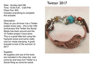Twitter 2017Date: Sunday April 9th
Time: 10:00 A.M. - 2:00 P.M.
Class Fee: $55
Includes everything to complete
this bracelet
Description:
Okay so you all know I do a Twitter
project every year…this is the 10th
anniversary that Twitter the Social
Media has been around and the
10 Twitter project I have done.
This is a great little bird using the
hydraulic press and some really
cool fun metal stamping. A great
bracelet to kick of the summer of
2017
Supplies:
All supplies and use of the tools
are included in the class fee. Just
come by and have fun! Twitter is a
Social thing so come be social.
 