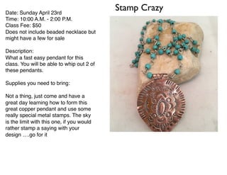 Stamp CrazyDate: Sunday April 23rd
Time: 10:00 A.M. - 2:00 P.M.
Class Fee: $50
Does not include beaded necklace but
might have a few for sale
Description:
What a fast easy pendant for this
class. You will be able to whip out 2 of
these pendants.
Supplies you need to bring:
Not a thing, just come and have a
great day learning how to form this
great copper pendant and use some
really special metal stamps. The sky
is the limit with this one, if you would
rather stamp a saying with your
design ….go for it
 