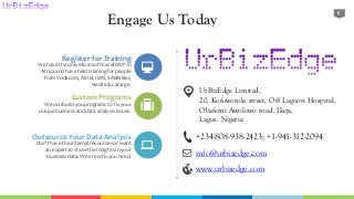 Engage Us Today
9
Register for Training
We have the only Microsoft Excel MVP in
Africa and have held trainingfor people
from Vodacom, Airtel, IBM, SABMiller,
Nestle & Lafarge.
Custom Programs
We can build you programs to fix your
uniquebusinessand data analysis issues.
Outsource Your Data Analysis
Don’t have the internal resourcesor want
an expert to show the insights in your
businessdata. We are who you need.
+234-808-938-2423; +1-941-312-2094
info@urbizedge.com
www.urbizedge.com
UrBizEdge Limited,
20, Kofoworola street, Off Lagoon Hospital,
Obafemi Awolowo road, Ikeja,
Lagos. Nigeria
 
