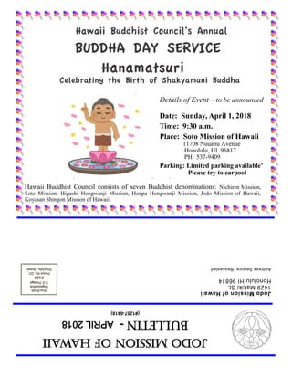 JodoMissionofHawaii
Bulletin-APRIL2018
(#1257-0418)
JodoMissionofHawaii
1429MakikiSt.
HonoluluHI96814
AddressServiceRequested
Details of Event—to be announced
Date: Sunday, April 1, 2018
Time: 9:30 a.m.
Place: Soto Mission of Hawaii
11708 Nuuanu Avenue
Honolulu, HI 96817
PH: 537-9409
Parking: Limited parking available’
Please try to carpool
Hawaii Buddhist Council consists of seven Buddhist denominations: Nichiren Mission,
Soto Mission, Higashi Hongwanji Mission, Honpa Hongwanji Mission, Jodo Mission of Hawaii,
Koyasan Shingon Mission of Hawaii.
 