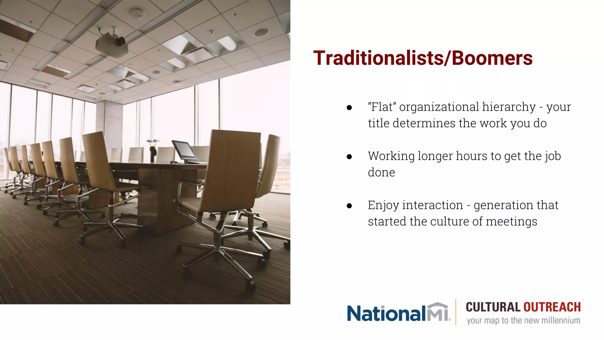 Traditionalists/Boomers
● “Flat” organizational hierarchy - your
title determines the work you do
● Working longer hours to get the job
done
● Enjoy interaction - generation that
started the culture of meetings
 