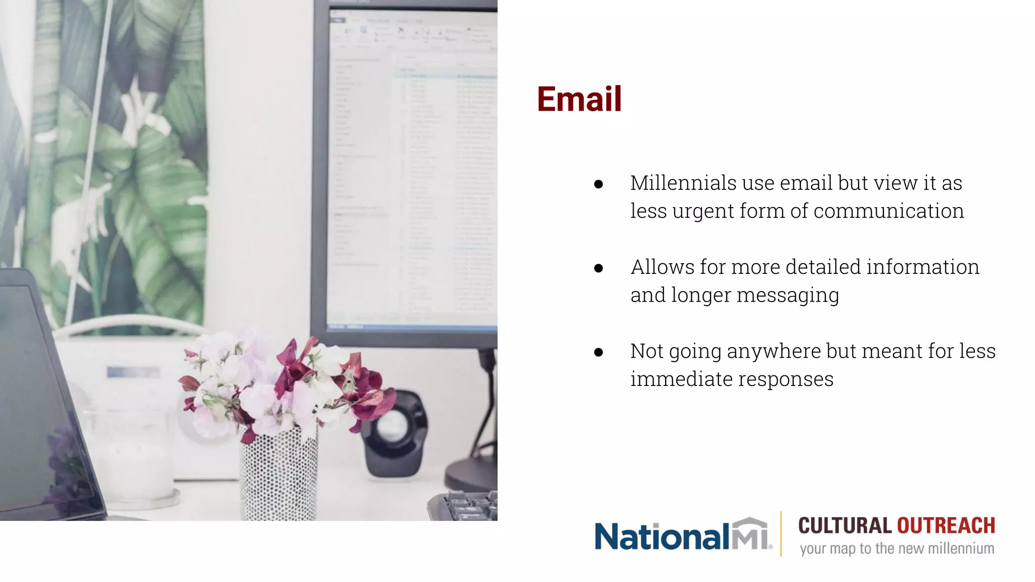 Email
● Millennials use email but view it as
less urgent form of communication
● Allows for more detailed information
and longer messaging
● Not going anywhere but meant for less
immediate responses
 