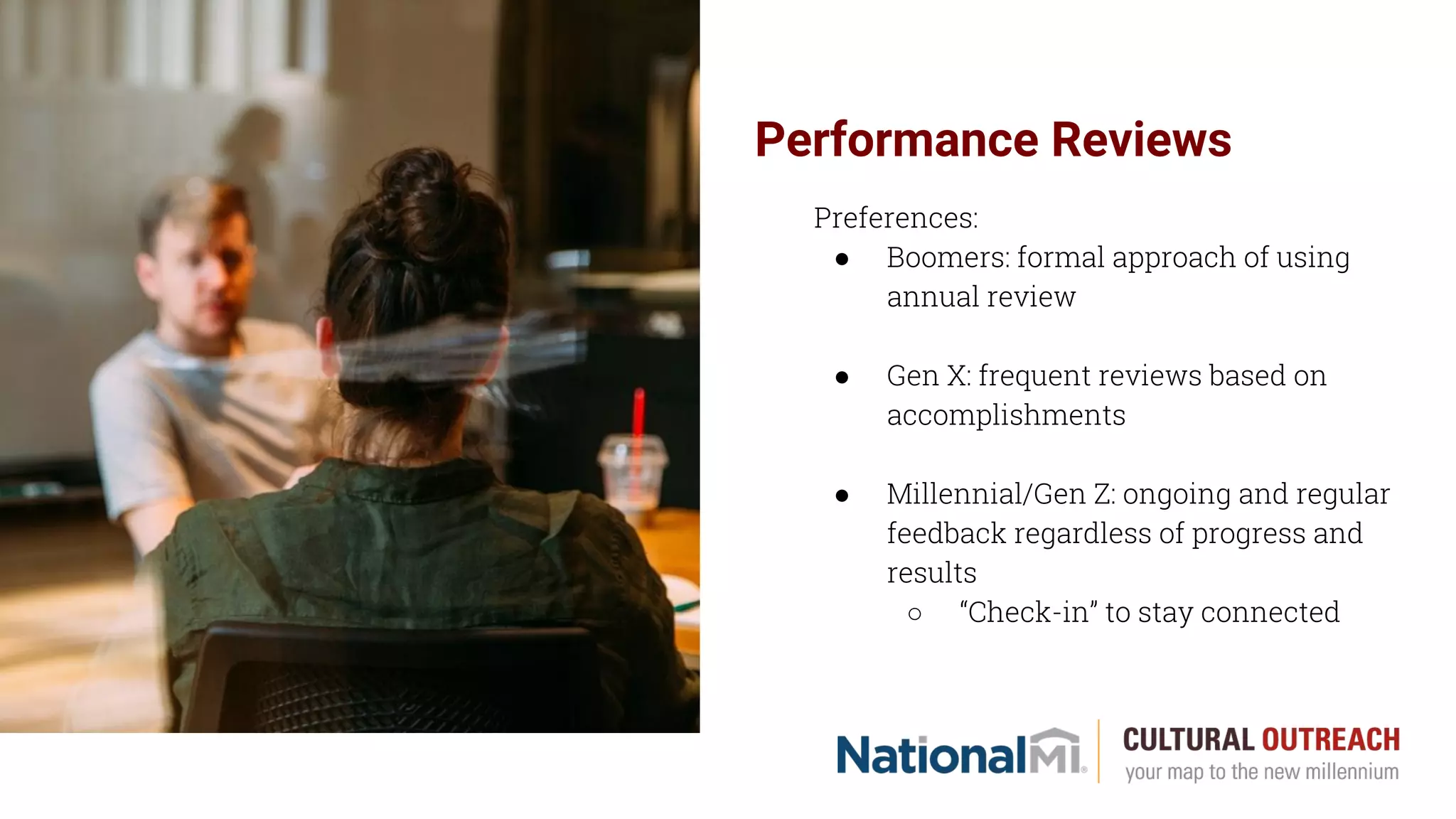Performance Reviews
Preferences:
● Boomers: formal approach of using
annual review
● Gen X: frequent reviews based on
accomplishments
● Millennial/Gen Z: ongoing and regular
feedback regardless of progress and
results
○ “Check-in” to stay connected
 