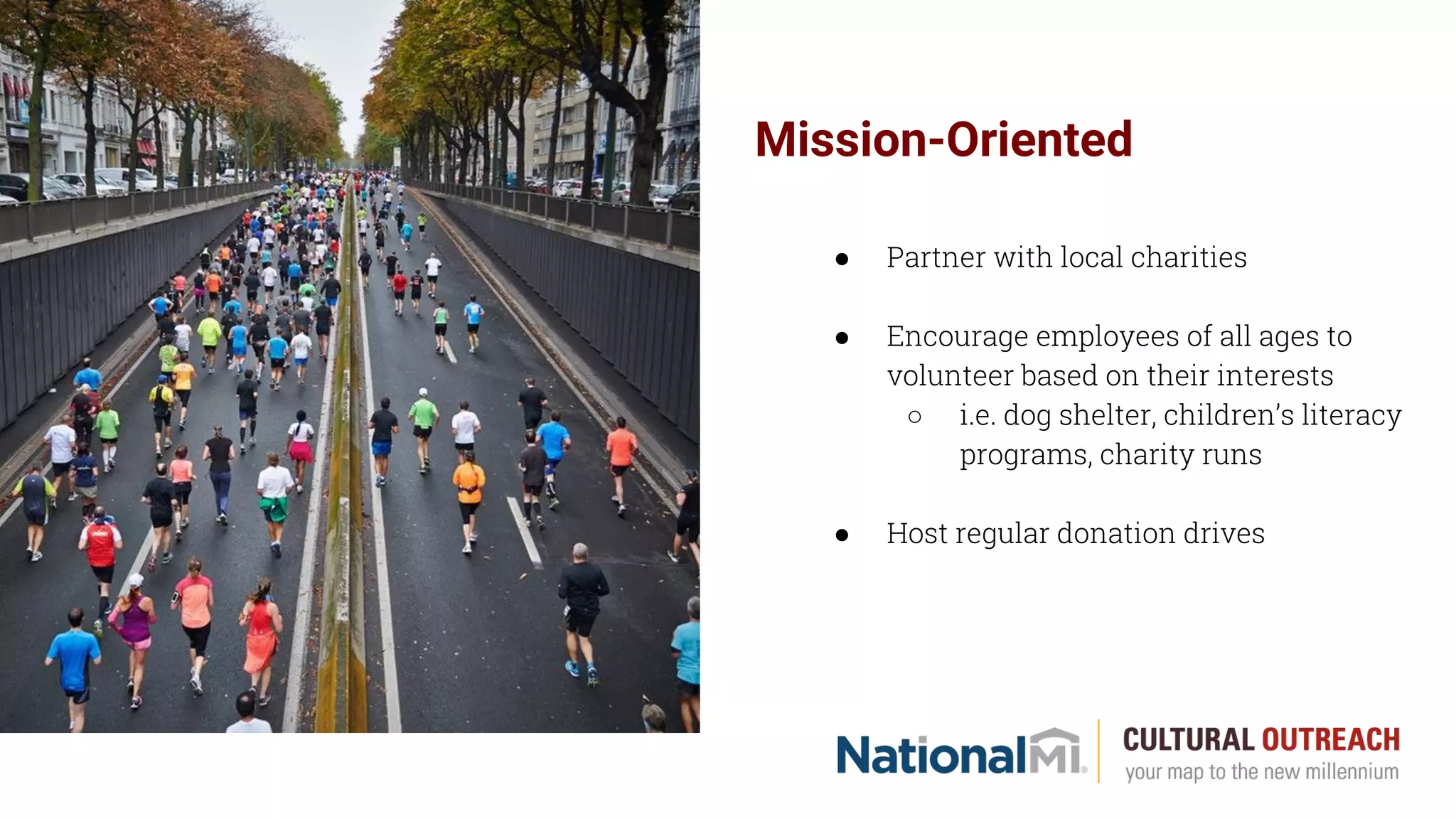 Mission-Oriented
● Partner with local charities
● Encourage employees of all ages to
volunteer based on their interests
○ i.e. dog shelter, children’s literacy
programs, charity runs
● Host regular donation drives
 