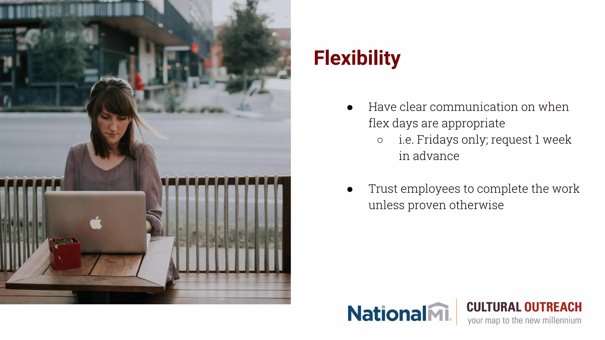 Flexibility
● Have clear communication on when
flex days are appropriate
○ i.e. Fridays only; request 1 week
in advance
● Trust employees to complete the work
unless proven otherwise
 