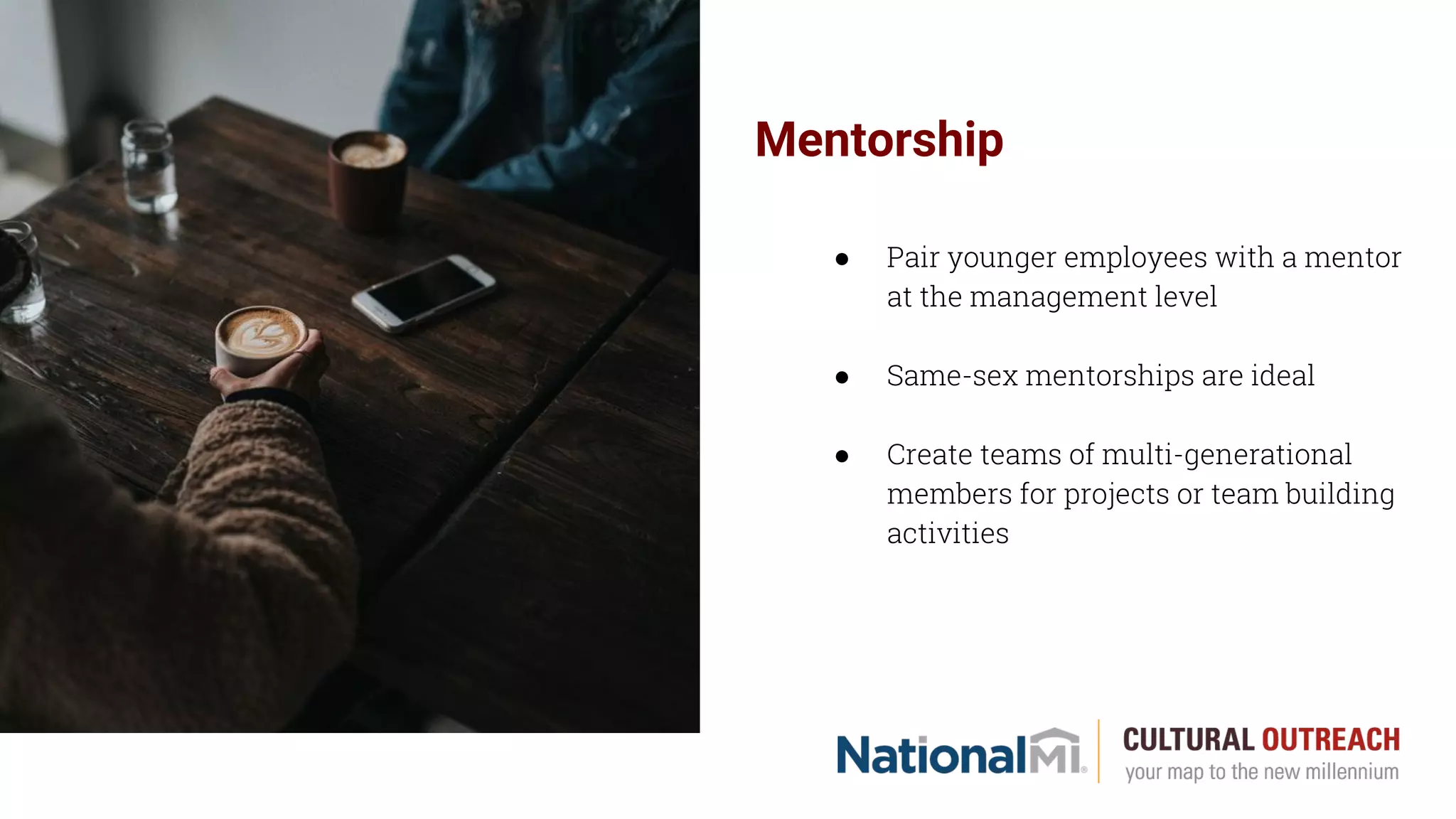 Mentorship
● Pair younger employees with a mentor
at the management level
● Same-sex mentorships are ideal
● Create teams of multi-generational
members for projects or team building
activities
 