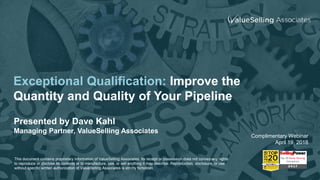 Exceptional Qualification: Improve the
Quantity and Quality of Your Pipeline
Presented by Dave Kahl
Managing Partner, ValueSelling Associates
Complimentary Webinar
April 19, 2018
This document contains proprietary information of ValueSelling Associates. Its receipt or possession does not convey any rights
to reproduce or disclose its contents or to manufacture, use, or sell anything it may describe. Reproduction, disclosure, or use
without specific written authorization of ValueSelling Associates is strictly forbidden.
 