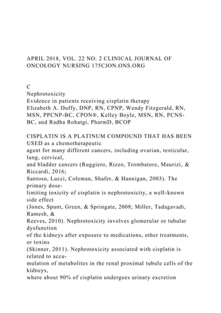 APRIL 2018, VOL. 22 NO. 2 CLINICAL JOURNAL OF
ONCOLOGY NURSING 175CJON.ONS.ORG
C
Nephrotoxicity
Evidence in patients receiving cisplatin therapy
Elizabeth A. Duffy, DNP, RN, CPNP, Wendy Fitzgerald, RN,
MSN, PPCNP-BC, CPON®, Kelley Boyle, MSN, RN, PCNS-
BC, and Radha Rohatgi, PharmD, BCOP
CISPLATIN IS A PLATINUM COMPOUND THAT HAS BEEN
USED as a chemotherapeutic
agent for many different cancers, including ovarian, testicular,
lung, cervical,
and bladder cancers (Ruggiero, Rizzo, Trombatore, Maurizi, &
Riccardi, 2016;
Santoso, Lucci, Coleman, Shafer, & Hannigan, 2003). The
primary dose-
limiting toxicity of cisplatin is nephrotoxicity, a well-known
side effect
(Jones, Spunt, Green, & Springate, 2008; Miller, Tadagavadi,
Ramesh, &
Reeves, 2010). Nephrotoxicity involves glomerular or tubular
dysfunction
of the kidneys after exposure to medications, other treatments,
or toxins
(Skinner, 2011). Nephrotoxicity associated with cisplatin is
related to accu-
mulation of metabolites in the renal proximal tubule cells of the
kidneys,
where about 90% of cisplatin undergoes urinary excretion
 
