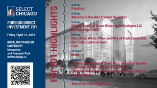 FDI201HIGHLIGHTS
Friday / April 12, 2019
ROSALIND FRANKLIN
UNIVERSITY
Innovation
and Research Park
North Chicago, IL
SELECT
CHICAGO
FOREIGN DIRECT
INVESTMENT 201
8:30 am
Breakfast
9:00 am
Welcome to Rosalind Franklin University
9:10 am
Michael Rosen of Rosen Biosciences Strategies LLC
Michael Edgar GWDC
9:45 am
Who, What, Where, When and Why of Trade Consulates
and Trade Commissioners
Q&A
10:15 am
Break
10:30 am
CSL Behring and Nucor Steel: What is Good for Bradley
is Good for the entire SelectChicago Area
Catherine Wojnaroski, Village Administrator, Village of
Bradley, Illinois.
11:30 am
Tour of the Technology Park
 