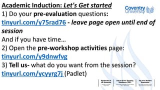 Academic Induction: Let's Get started
1) Do your pre-evaluation questions:
tinyurl.com/y75rad76 - leave page open until end of
session
And if you have time…
2) Open the pre-workshop activities page:
tinyurl.com/y9dnwfvg
3) Tell us- what do you want from the session?
tinyurl.com/ycyyrg7j (Padlet)
 