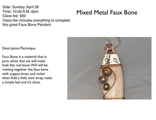 Mixed Metal Faux Bone
Date: Sunday. April 28
Time: 10:00 A.M.-2pm
Class fee: $50
Class fee includes everything to complete
this great Faux Bone Pendant
Description/Technique
Faux Bone is a material that is
pure white that we will make
look like real bone.Will will be
riveting together the faux bone
with copper, brass and nickel
silver.Add a little wire wrap, make
a simple bail and it’s done.
 