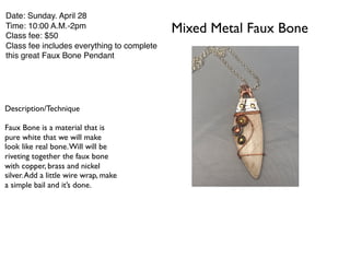 Mixed Metal Faux Bone
Date: Sunday. April 28
Time: 10:00 A.M.-2pm
Class fee: $50
Class fee includes everything to complete
this great Faux Bone Pendant
Description/Technique
Faux Bone is a material that is
pure white that we will make
look like real bone.Will will be
riveting together the faux bone
with copper, brass and nickel
silver.Add a little wire wrap, make
a simple bail and it’s done.
 