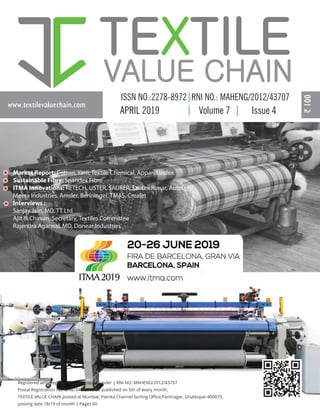 www.textilevaluechain.com
APRIL 2019 Volume 7 Issue 4
Registered with Registrar of Newspapers under | RNI NO: MAHENG/2012/43707
Postal Registration No. MNE/346/2018-20 published on 5th of every month,
TEXTILE VALUE CHAIN posted at Mumbai, Patrika Channel Sorting Oﬃce,Pantnagar, Ghatkopar-400075,
posting date 18/19 of month | Pages 60
Market Report: Cotton, Yarn, Textile Chemical, Apparel Index
Sustainable Fibre: Spandex Fibre
ITMA Innovations: RETECH, USTER, SAURER, Santex Rimar, Autefa,
Meera Industries, Amsler, Benninger, TMAS, Crealet
Interviews :
Sanjay Jain, MD, TT Ltd.
Ajit B. Chavan, Secretary, Textiles Committee
Rajendra Agarwal, MD, Donear Industries
COVER APRIL 2019.ai 1 23-04-2019 00:56:40
 
