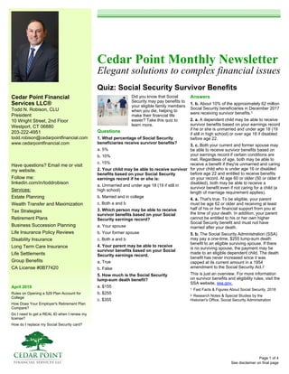 Cedar Point Financial
Services LLC®
Todd N. Robison, CLU
President
10 Wright Street, 2nd Floor
Westport, CT 06880
203-222-4951
todd.robison@cedarpointfinancial.com
www.cedarpointfinancial.com
April 2019
Rules on Opening a 529 Plan Account for
College
How Does Your Employer's Retirement Plan
Compare?
Do I need to get a REAL ID when I renew my
license?
How do I replace my Social Security card?
Cedar Point Monthly Newsletter
Elegant solutions to complex financial issues
Quiz: Social Security Survivor Benefits
See disclaimer on final page
Have questions? Email me or visit
my website.
Follow me:
linkedin.com/in/toddrobison
Services:
Estate Planning
Wealth Transfer and Maximization
Tax Strategies
Retirement Plans
Business Succession Planning
Life Insurance Policy Reviews
Disability Insurance
Long Term Care Insurance
Life Settlements
Group Benefits
CA License #0B77420
Did you know that Social
Security may pay benefits to
your eligible family members
when you die, helping to
make their financial life
easier? Take this quiz to
learn more.
Questions
1. What percentage of Social Security
beneficiaries receive survivor benefits?
a. 5%
b. 10%
c. 15%
2. Your child may be able to receive survivor
benefits based on your Social Security
earnings record if he or she is:
a. Unmarried and under age 18 (19 if still in
high school)
b. Married and in college
c. Both a and b
3. Which person may be able to receive
survivor benefits based on your Social
Security earnings record?
a. Your spouse
b. Your former spouse
c. Both a and b
4. Your parent may be able to receive
survivor benefits based on your Social
Security earnings record.
a. True
b. False
5. How much is the Social Security
lump-sum death benefit?
a. $155
b. $255
c. $355
Answers
1. b. About 10% of the approximately 62 million
Social Security beneficiaries in December 2017
were receiving survivor benefits.1
2. a. A dependent child may be able to receive
survivor benefits based on your earnings record
if he or she is unmarried and under age 18 (19
if still in high school) or over age 18 if disabled
before age 22.
3. c. Both your current and former spouse may
be able to receive survivor benefits based on
your earnings record if certain conditions are
met. Regardless of age, both may be able to
receive a benefit if they're unmarried and caring
for your child who is under age 16 or disabled
before age 22 and entitled to receive benefits
on your record. At age 60 or older (50 or older if
disabled), both may be able to receive a
survivor benefit even if not caring for a child (a
length of marriage requirement applies).
4. a. That's true. To be eligible, your parent
must be age 62 or older and receiving at least
half of his or her financial support from you at
the time of your death. In addition, your parent
cannot be entitled to his or her own higher
Social Security benefit and must not have
married after your death.
5. b. The Social Security Administration (SSA)
may pay a one-time, $255 lump-sum death
benefit to an eligible surviving spouse. If there
is no surviving spouse, the payment may be
made to an eligible dependent child. The death
benefit has never increased since it was
capped at its current amount in a 1954
amendment to the Social Security Act.2
This is just an overview. For more information
on survivor benefits and eligibility rules, visit the
SSA website, ssa.gov.
1 Fast Facts & Figures About Social Security, 2018
2 Research Notes & Special Studies by the
Historian's Office, Social Security Administration
Page 1 of 4
 