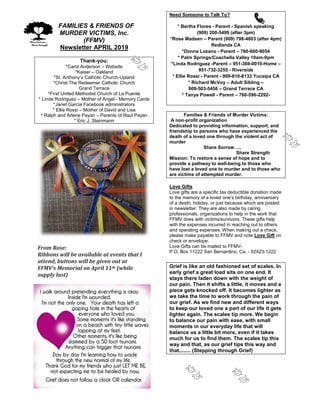 FFAMILIES & FRIENDS OF
MURDER VICTIMS, Inc.
(FFMV)
Newsletter APRIL 2019
Thank-you:
*Carol Anderson – Website
*Kaiser – Oakland
*St. Anthony’s Catholic Church-Upland
*Christ The Redeemer Catholic Church
Grand Terrace
*First United Methodist Church of La Puente
* Linda Rodriguez – Mother of Angel - Memory Cards
*Janet Garcia Facebook administrators
* Ellie Rossi – Mother of David and Lisa
* Ralph and Arlene Payan – Parents of Raul Payan
* Eric J. Steinmann
From Rose:
Ribbons will be available at events that I
attend, buttons will be given out at
FFMV’s Memorial on April 11th (while
supply last)
Need Someone to Talk To?
* Bertha Flores - Parent - Spanish speaking
(909) 200-5499 (after 3pm)
*Rose Madsen – Parent (909) 798-4803 (after 4pm)
Redlands CA
*Donna Lozano - Parent – 760-660-9054
* Palm Springs/Coachella Valley 10am-9pm
*Linda Rodriguez -Parent – 951-369-0010-Home –
951-732-3255 - Riverside
* Ellie Rossi - Parent - 909-810-8133 Yucaipa CA
* Richard McVoy – Adult Sibling –
909-503-5456 – Grand Terrace CA
* Tanya Powell - Parent – 760-596-2292-
Families & Friends of Murder Victims:
A non-profit organization
Dedicated to providing information, support, and
friendship to persons who have experienced the
death of a loved one through the violent act of
murder
Share Sorrow…..
Share Strength
Mission: To restore a sense of hope and to
provide a pathway to well-being to those who
have lost a loved one to murder and to those who
are victims of attempted murder.
Love Gifts
Love gifts are a specific tax deductible donation made
to the memory of a loved one’s birthday, anniversary
of a death, holiday, or just because which are posted
in newsletter. They are also made by caring
professionals, organizations to help in the work that
FFMV does with victims/survivors. These gifts help
with the expenses incurred in reaching out to others
and operating expenses. When making out a check,
please make payable to FFMV and note Love Gift on
check or envelope.
Love Gifts can be mailed to FFMV-
P.O. Box 11222 San Bernardino, Ca. - 92423-1222
Grief is like an old fashioned set of scales. In
early grief a great load sits on one end. It
stays there laden down with the weight of
our pain. Then it shifts a little, it moves and a
piece gets knocked off. It becomes lighter as
we take the time to work through the pain of
our grief. As we find new and different ways
to keep our loved one a part of our life it gets
lighter again. The scales tip more. We begin
to balance our pain with ease, with small
moments in our everyday life that will
balance us a little bit more, even if it takes
much for us to find them. The scales tip this
way and that, as our grief tips this way and
that........ (Stepping through Grief)
 