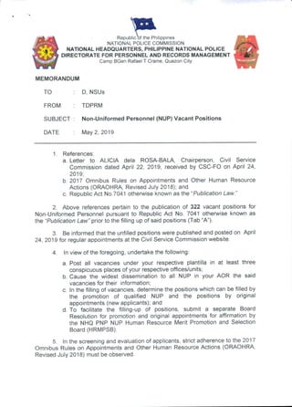 'VIl
iblic of the PhiRepublic of the Philippines
NATIONAL POLICE COMMISSION
NATIONAL HEADQUARTERS, PHILIPPINE NATIONAL POLICE
DIRECTORATE FOR PERSONNEL AND RECORDS MANAGEMENT
Camp BGen Rafael T Crame, Quezon City
MEMORANDUM
TO ; D, NSUs
FROM : TDPRM
SUBJECT : Non-Uniformed Personnel (NUP) Vacant Positions
DATE : May 2, 2019
1. References:
a. Letter to ALICIA dela ROSA-BALA, Chairperson, Civil Service
Commission dated April 22, 2019, received by CSC-FO on April 24,
2019;
b. 2017 Omnibus Rules on Appointments and Other Human Resource
Actions (ORAOHRA, Revised July 2018); and
c. Republic Act No.7041 otherwise known as the "Publication Law."
2. Above references pertain to the publication of 322 vacant positions for
Non-Uniformed Personnel pursuant to Republic Act No. 7041 otherwise known as
the “Publication Law” prior to the filling up of said positions (Tab “A”).
3. Be informed that the unfilled positions were published and posted on April
24, 2019 for regular appointments at the Civil Service Commission website.
4. In view of the foregoing, undertake the following:
a. Post all vacancies under your respective plantilla in at least three
conspicuous places of your respective offices/units;
b. Cause the widest dissemination to all NUP in your AOR the said
vacancies for their information;
c. In the filling of vacancies, determine the positions which can be filled by
the promotion of qualified NUP and the positions by original
appointments (new applicants); and
d. To facilitate the filling-up of positions, submit a separate Board
Resolution for promotion and original appointments for affirmation by
the NHQ PNP NUP Human Resource Merit Promotion and Selection
Board (HRMPSB).
5. In the screening and evaluation of applicants, strict adherence to the 2017
Omnibus Rules on Appointments and Other Human Resource Actions (ORAOHRA,
Revised July 2018) must be observed.
 