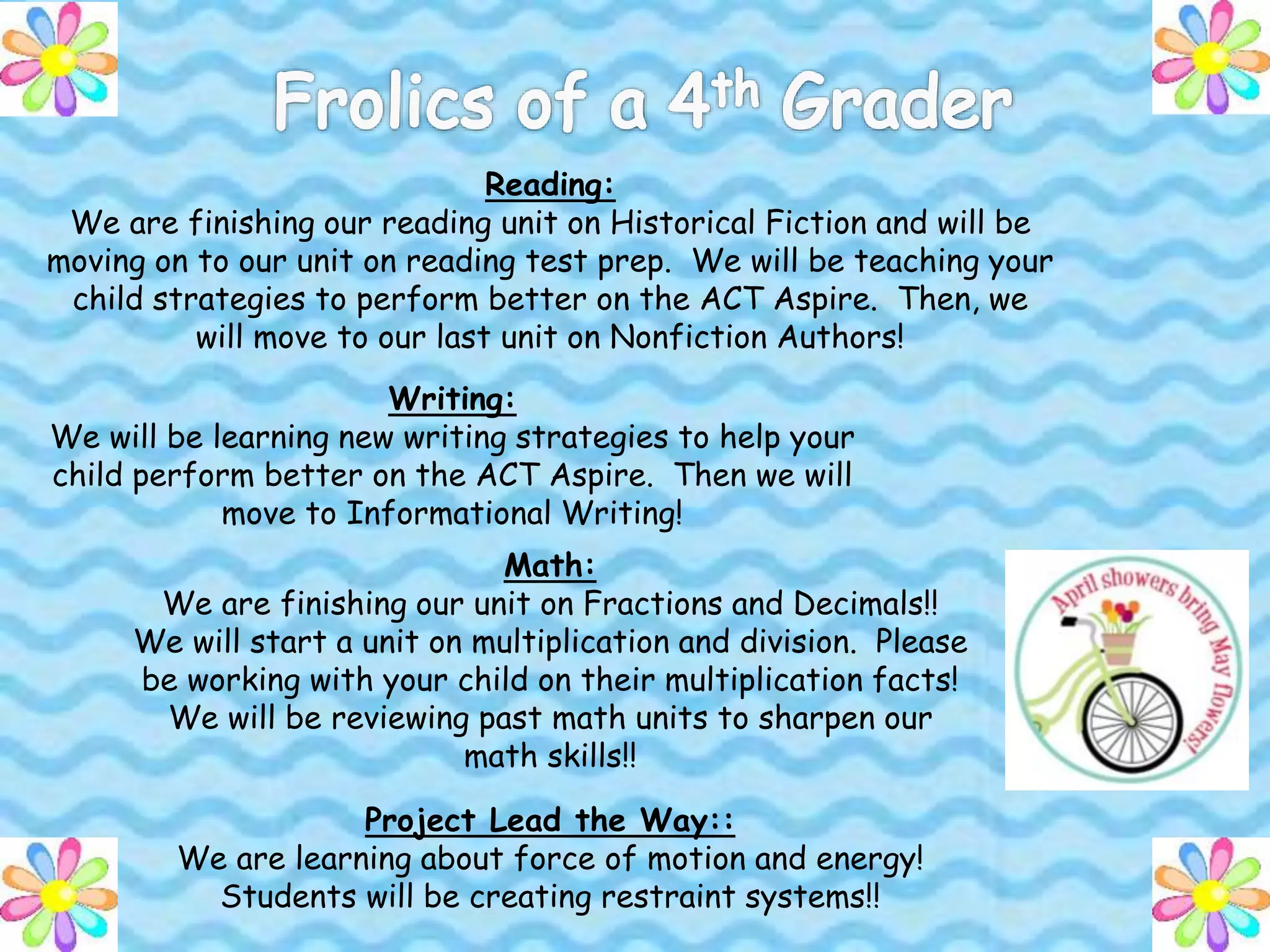 Reading:
We are finishing our reading unit on Historical Fiction and will be
moving on to our unit on reading test prep. We will be teaching your
child strategies to perform better on the ACT Aspire. Then, we
will move to our last unit on Nonfiction Authors!
Writing:
We will be learning new writing strategies to help your
child perform better on the ACT Aspire. Then we will
move to Informational Writing!
Math:
We are finishing our unit on Fractions and Decimals!!
We will start a unit on multiplication and division. Please
be working with your child on their multiplication facts!
We will be reviewing past math units to sharpen our
math skills!!
Project Lead the Way::
We are learning about force of motion and energy!
Students will be creating restraint systems!!
 