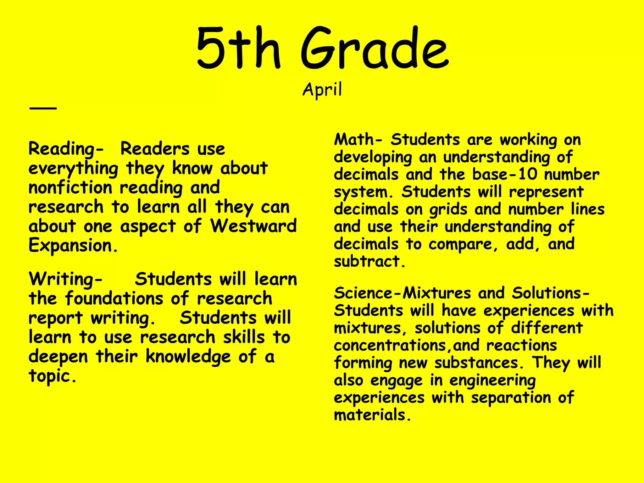 5th Grade
April
Reading- Readers use
everything they know about
nonfiction reading and
research to learn all they can
about one aspect of Westward
Expansion.
Writing- Students will learn
the foundations of research
report writing. Students will
learn to use research skills to
deepen their knowledge of a
topic.
Math- Students are working on
developing an understanding of
decimals and the base-10 number
system. Students will represent
decimals on grids and number lines
and use their understanding of
decimals to compare, add, and
subtract.
Science-Mixtures and Solutions-
Students will have experiences with
mixtures, solutions of different
concentrations,and reactions
forming new substances. They will
also engage in engineering
experiences with separation of
materials.
 