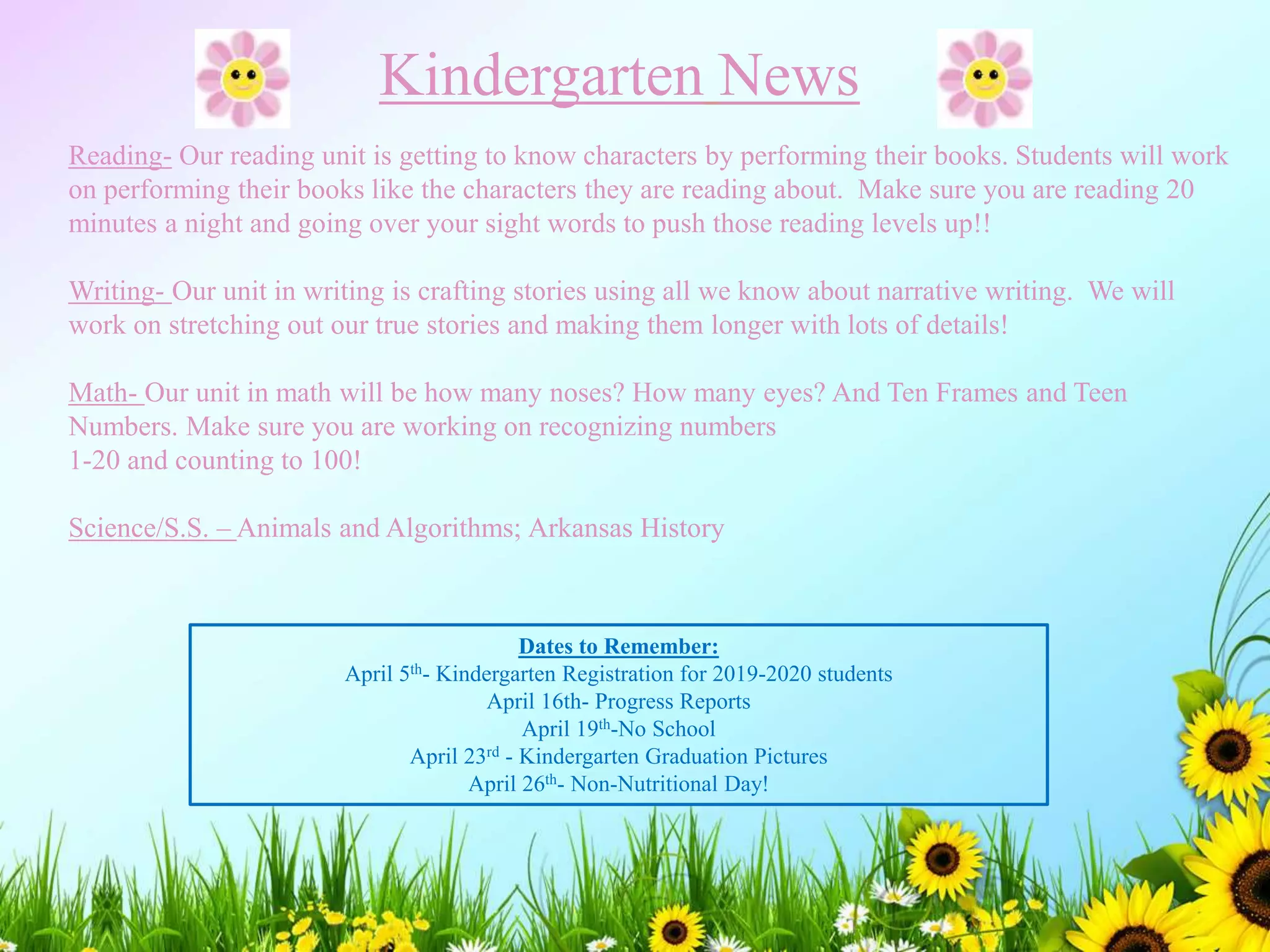 Kindergarten News
Reading- Our reading unit is getting to know characters by performing their books. Students will work
on performing their books like the characters they are reading about. Make sure you are reading 20
minutes a night and going over your sight words to push those reading levels up!!
Writing- Our unit in writing is crafting stories using all we know about narrative writing. We will
work on stretching out our true stories and making them longer with lots of details!
Math- Our unit in math will be how many noses? How many eyes? And Ten Frames and Teen
Numbers. Make sure you are working on recognizing numbers
1-20 and counting to 100!
Science/S.S. – Animals and Algorithms; Arkansas History
Dates to Remember:
April 5th- Kindergarten Registration for 2019-2020 students
April 16th- Progress Reports
April 19th-No School
April 23rd - Kindergarten Graduation Pictures
April 26th- Non-Nutritional Day!
 