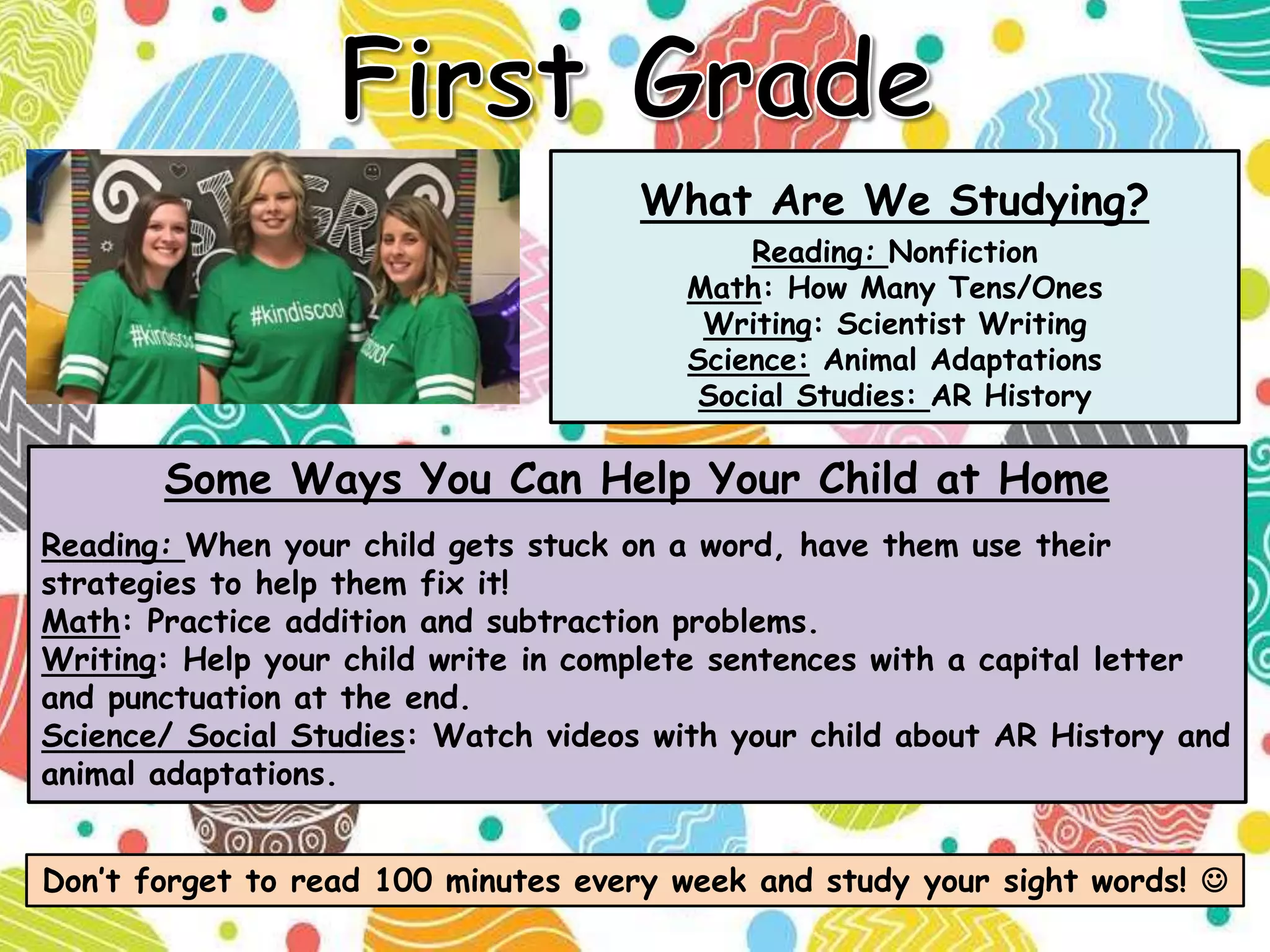 What Are We Studying?
Reading: Nonfiction
Math: How Many Tens/Ones
Writing: Scientist Writing
Science: Animal Adaptations
Social Studies: AR History
Don’t forget to read 100 minutes every week and study your sight words! 
Some Ways You Can Help Your Child at Home
Reading: When your child gets stuck on a word, have them use their
strategies to help them fix it!
Math: Practice addition and subtraction problems.
Writing: Help your child write in complete sentences with a capital letter
and punctuation at the end.
Science/ Social Studies: Watch videos with your child about AR History and
animal adaptations.
 