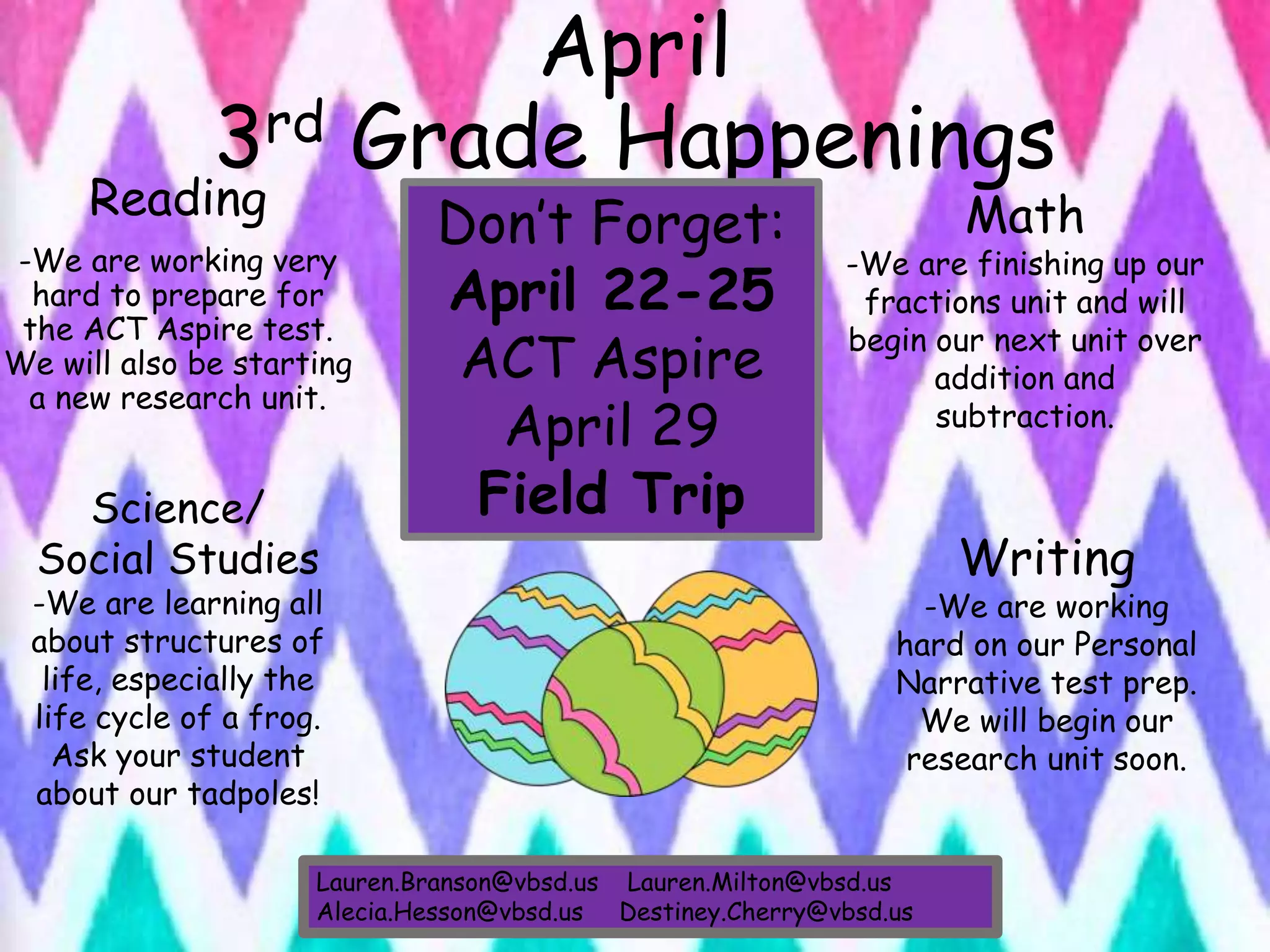 April
3rd Grade Happenings
Reading
-We are working very
hard to prepare for
the ACT Aspire test.
We will also be starting
a new research unit.
Writing
-We are working
hard on our Personal
Narrative test prep.
We will begin our
research unit soon.
Math
-We are finishing up our
fractions unit and will
begin our next unit over
addition and
subtraction.
Science/
Social Studies
-We are learning all
about structures of
life, especially the
life cycle of a frog.
Ask your student
about our tadpoles!
Lauren.Branson@vbsd.us Lauren.Milton@vbsd.us
Alecia.Hesson@vbsd.us Destiney.Cherry@vbsd.us
Don’t Forget:
April 22-25
ACT Aspire
April 29
Field Trip
 