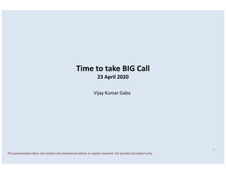 Time to take BIG Call
23 April 2020
1
This presentation does not contain any investment advice or equity research. For private circulation only.
Vijay Kumar Gaba
 