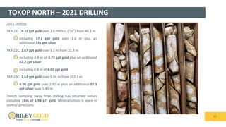 TOKOP NORTH – 2021 DRILLING
12
2021 Drilling:
TKR-21C: 9.32 gpt gold over 2.6 metres (“m”) from 46.2 m
 including 17.1 gpt gold over 1.4 m plus an
additional 235 gpt silver
TKR-22C: 1.67 gpt gold over 5.1 m from 31.9 m
 including 0.4 m of 3.73 gpt gold plus an additional
82.2 gpt silver
 including 0.8 m of 4.02 gpt gold
TKR-23C: 2.62 gpt gold over 5.94 m from 102.3 m
 4.98 gpt gold over 2.92 m plus an additional 97.3
gpt silver over 1.40 m
Trench sampling away from drilling has returned values
including 18m of 1.94 g/t gold. Mineralization is open in
several directions.
 