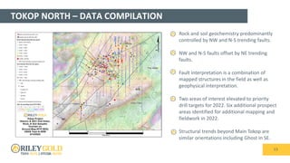 TOKOP NORTH – DATA COMPILATION
13
• Rock and soil geochemistry predominantly
controlled by NW and N-S trending faults.
• NW and N-S faults offset by NE trending
faults.
• Fault interpretation is a combination of
mapped structures in the field as well as
geophysical interpretation.
• Two areas of interest elevated to priority
drill targets for 2022. Six additional prospect
areas identified for additional mapping and
fieldwork in 2022.
• Structural trends beyond Main Tokop are
similar orientations including Ghost in SE.
 