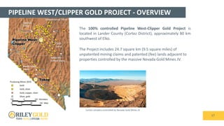 PIPELINE WEST/CLIPPER GOLD PROJECT - OVERVIEW
17
Battle Mtn –
Eureka Trend
Carlin
Trend
Getchell
Trend
Independence Trend
Walker Lane
Trend
Tokop
Pipeline West/
Clipper
The 100% controlled Pipeline West-Clipper Gold Project is
located in Lander County (Cortez District), approximately 80 km
southwest of Elko.
The Project includes 24.7 square km (9.5 square miles) of
unpatented mining claims and patented (fee) lands adjacent to
properties controlled by the massive Nevada Gold Mines JV.
Cortez complex controlled by Nevada Gold Mines JV
 