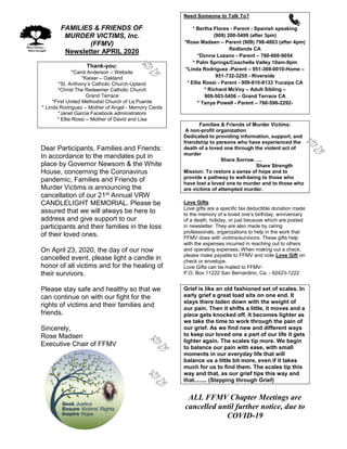 FAMILIES & FRIENDS OF
MURDER VICTIMS, Inc.
(FFMV)
Newsletter APRIL 2020
Thank-you:
*Carol Anderson – Website
*Kaiser – Oakland
*St. Anthony’s Catholic Church-Upland
*Christ The Redeemer Catholic Church
Grand Terrace
*First United Methodist Church of La Puente
* Linda Rodriguez – Mother of Angel - Memory Cards
*Janet Garcia Facebook administrators
* Ellie Rossi – Mother of David and Lisa
Dear Participants, Families and Friends:
In accordance to the mandates put in
place by Governor Newsom & the White
House, concerning the Coronavirus
pandemic, Families and Friends of
Murder Victims is announcing the
cancellation of our 21st Annual VRW
CANDLELIGHT MEMORIAL. Please be
assured that we will always be here to
address and give support to our
participants and their families in the loss
of their loved ones.
On April 23, 2020, the day of our now
cancelled event, please light a candle in
honor of all victims and for the healing of
their survivors.
Please stay safe and healthy so that we
can continue on with our fight for the
rights of victims and their families and
friends.
Sincerely,
Rose Madsen
Executive Chair of FFMV
Need Someone to Talk To?
* Bertha Flores - Parent - Spanish speaking
(909) 200-5499 (after 3pm)
*Rose Madsen – Parent (909) 798-4803 (after 4pm)
Redlands CA
*Donna Lozano - Parent – 760-660-9054
* Palm Springs/Coachella Valley 10am-9pm
*Linda Rodriguez -Parent – 951-369-0010-Home –
951-732-3255 - Riverside
* Ellie Rossi - Parent - 909-810-8133 Yucaipa CA
* Richard McVoy – Adult Sibling –
909-503-5456 – Grand Terrace CA
* Tanya Powell - Parent – 760-596-2292-
Families & Friends of Murder Victims:
A non-profit organization
Dedicated to providing information, support, and
friendship to persons who have experienced the
death of a loved one through the violent act of
murder
Share Sorrow…..
Share Strength
Mission: To restore a sense of hope and to
provide a pathway to well-being to those who
have lost a loved one to murder and to those who
are victims of attempted murder.
Love Gifts
Love gifts are a specific tax deductible donation made
to the memory of a loved one’s birthday, anniversary
of a death, holiday, or just because which are posted
in newsletter. They are also made by caring
professionals, organizations to help in the work that
FFMV does with victims/survivors. These gifts help
with the expenses incurred in reaching out to others
and operating expenses. When making out a check,
please make payable to FFMV and note Love Gift on
check or envelope.
Love Gifts can be mailed to FFMV-
P.O. Box 11222 San Bernardino, Ca. - 92423-1222
Grief is like an old fashioned set of scales. In
early grief a great load sits on one end. It
stays there laden down with the weight of
our pain. Then it shifts a little, it moves and a
piece gets knocked off. It becomes lighter as
we take the time to work through the pain of
our grief. As we find new and different ways
to keep our loved one a part of our life it gets
lighter again. The scales tip more. We begin
to balance our pain with ease, with small
moments in our everyday life that will
balance us a little bit more, even if it takes
much for us to find them. The scales tip this
way and that, as our grief tips this way and
that........ (Stepping through Grief)
ALL FFMV Chapter Meetings are
cancelled until further notice, due to
COVID-19
 