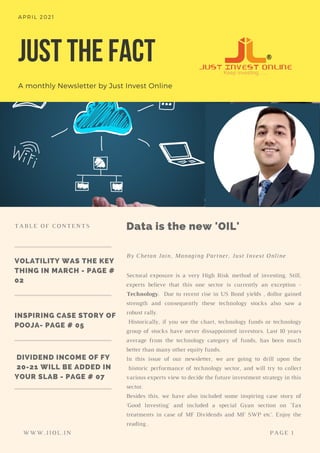JUST THE FACT
A monthly Newsletter by Just Invest Online
APRIL 2021
VOLATILITY WAS THE KEY
THING IN MARCH - PAGE #
02
DIVIDEND INCOME OF FY
20-21 WILL BE ADDED IN
YOUR SLAB - PAGE # 07
INSPIRING CASE STORY OF
POOJA- PAGE # 05
Sectoral exposure is a very High Risk method of investing. Still,
experts believe that this one sector is currently an exception -
Technology. Due to recent rise in US Bond yields , dollor gained
strength and consequently these technology stocks also saw a
robust rally.
Historically, if you see the chart, technology funds or technology
group of stocks have never dissappointed investors. Last 10 years
average from the technology category of funds, has been much
better than many other equity funds.
In this issue of our newsletter, we are going to drill upon the
historic performance of technology sector, and will try to collect
various experts view to decide the future investment strategy in this
sector.
Besides this, we have also included some inspiring case story of
'Good Investing' and included a special Gyan section on 'Tax
treatments in case of MF Dividends and MF SWP etc'. Enjoy the
reading .
Data is the new 'OIL'
By Chetan Jain, Managing Partner, Just Invest Online
TABLE OF CONTENTS
WWW.JIOL.IN PAGE 1
 