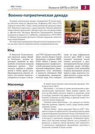 Новости БРПО и БРСМ 3
ЭХО-9SCHOOL
№2 Апрель 2021
Военно-патриотическая декада
В рамках тематической декады, посвященной 32-летию выво-
да советских войск из Афганистана, 20 февраля 2021 года в ГУО
«Средняя школа №9 г. Лиды» члены пионерской дружины имени
И.П. Веденина встретились с представителем Лидской районной
общественной организации «Белорусский союз ветеранов войны
в Афганистане» Нестером Михаилом Геннадьевичем. Пионеры
услышали из первых уст о событиях, сложившихся в 1979-1989-х
гг. Михаил Геннадьевич рассказал о боевых операциях, важности
долга перед Родиной.
По окончании мероприятия учащиеся зажгли маленькие огонь-
ки, как дань памяти погибшим воинам-интернационалистам...
Юид
В областной Госавтоинспек-
ции запустили акцию «Вдвой-
не безопасно», которая ак-
центирует внимание на двух
наиболее актуальных вопросах
нынешнего времени – безо-
пасность здоровья и передви-
жений в темное время суток.
Правоохранители решили об-
судить эти важные моменты с
учащимися и сегодня с этой це-
лью ГУО «Средняя школа N9 г.
Лиды» посетил Кушель Сергей
Николаевич, сотрудник ИДПС
ОГАИ. Ребята в рамках этой
информационно-профилакти-
ческой компании узнали много
полезной информации. Право-
охранители хотят напомнить
о важности соблюдения ПДД
и одновременно эпидемиоло-
гических норм. Гость побывал
также на ряде информчасов,
посетил урок ОБЖ и везде
учащихся начальной школы
помимо актуальной и аргу-
ментированной беседы ожидал
интересный диалог. Октября-
та задавали гостю волнующие
вопросы, разгадывали загадки,
играли в игры, получили в по-
дарок буклеты, а также листов-
ки и памятки от ЮИД.
Масленица В нашей школе прошел замечательный праздник «На-
встречу весне-2021».
Масленица — это один из самых долгожданных и про-
должительных праздников. Люди издавна верили, что
если на Масленицу погулять широко и раздольно, тогда
и год будет удачным и не придется жить в беде и печали.
Готовить угощения на Масленицу в Девятой умеют! И в
этом все смогли убедиться!
Главный символ Масленицы – это, конечно же, блины.
Круглые, румяные, горячие с пылу с жару, блины симво-
лизируют солнце.
Удались блины - удался праздник! Удастся год!!! « Уча-
щиеся и педагоги нашей школы с большим удовольствием
слушали народные масленичные песни, участвовали в ве-
селых конкурсах, пели частушки, состязались на ловкость
и быстроту в различных конкурсах. Изюминкой празд-
ника стала выставка-конкурс блинов, где и учащиеся, и
родители, и педагоги смогли проявить своё творчество.
А закончилось мероприятие праздничным застольем в
школьной столовой. К весне готовы!
 