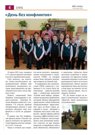4 СППС
ЭХО-9SCHOOL
№2 Апрель 2021
«День без конфликтов»
19 марта 2021 года учащиеся
1-11 классов приняли активное
участие в одноименной акции.
Утро началось «на позити-
ве», этому способствовала ви-
деопрезентация «Добавь себе
позитивного настроения», ко-
торая транслировалась на про-
тяжении всего дня в холле пер-
вого этажа.
Педагог социальный Квач
Людмила Александровна и пе-
дагог-психолог Ананьева Та-
тьяна Львовна совместно с уча-
щимися 7-9 классов провели
интерактивное занятие, в ходе
которого обсудили тему кон-
фликтов и путей их разреше-
ния.
В рамках дня без конфлик-
тов прошла акция «Сказать так
просто, получить так приятно»,
в ней приняли участие учащие-
ся 1-4 и 5-7 классов.
Также в течение дня учащи-
еся могли получить индивиду-
альные консультации у специ-
алистов СППС, на которых
можно было обсудить волную-
щие вопросы по данной теме.
В завершении дня специали-
стами СППС совместно с уча-
щимися 8 «А» класса была ор-
ганизована сюжетно-ролевая
игра с элементами дискуссии
«Сделай свой выбор», направ-
ленная на решение проблемных
ситуаций. Данное мероприятие
представляло собой необычное
театрализованное представле-
ние: здесь не было сцены, де-
кораций и кулис, авторами и
актёрами выступали сами под-
ростки. Данная форма работы
оказалась эффективной и инте-
ресной. Учащиеся смогли опре-
делить свои жизненные ценно-
сти, ответить на ряд важных
вопросов и попробовать себя в
роли обвинителя, обвиняемого
и защитника. «Артисты» были
настолько искренние и эмоци-
ональные, что заразили своими
эмоциями ведущих и классного
руководителя, никто не остался
равнодушным. Целью данного
мероприятия была достигнута:
в ходе игры все поняли, что об-
винять гораздо проще, чем за-
щищать человека.
Р.S. До новых встреч на ак-
циях и тематических неделях в
«Девятой». Будет увлекательно
и познавательно.
 