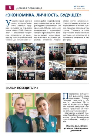 6 Детская песочница
ЭХО-9SCHOOL
№2 Апрель 2021
«ЭКОНОМИКА. ЛИЧНОСТЬ. БУДУЩЕЕ»
У
чащиеся нашей школы в
рамках проекта «Эконо-
мика. Личность. Буду-
щее» побывали на старейшем
заводе города. ОАО «Лидсель-
маш» — знаменитое белорус-
ское предприятие по произ-
водству сельскохозяйственной
техники для механизации ос-
новных работ в картофелевод-
стве и овощеводстве, на кото-
ром трудятся специалисты 140
профессий. Ребята с интересом
ознакомились с территорией
завода и производством. Узна-
ли, как делают зерносушиль-
ные комплексы и стальные ра-
диаторы отопления. Увидели
вблизи новую сельскохозяй-
ственную технику, которую за-
вод поставляет в Россию, Укра-
ину, Казахстан и многие другие
страны. Учащиеся остались
под большим впечатлением от
экскурсии по предприятию и
прониклись уважением к лю-
дям труда.
«НАШИ ПОБЕДИТЕЛИ»
Поздравляем победите-
лей районного этапа
олимпиады: Родевич
Валерию, учащуюся 4 «А»
класса, с дипломом III сте-
пени по математике и Вере-
нич Ксению, учащуюся 4 «Б»
класса, с дипломом III степе-
ни по белорусскому языку.
Благодарим учителей Ива-
нову Ольгу Викторовну и Зо-
лотову Ирину Казимировну,
подготовивших победите-
лей.
Желаем дальнейших
успехов в олимпиадном
движении!
 