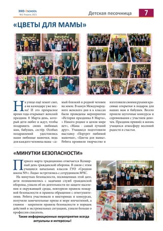Детская песочница 7
ЭХО-9SCHOOL
№2 Апрель 2021
«ЦВЕТЫ ДЛЯ МАМЫ»
Н
а улице ещё лежит снег,
а на календаре уже вес-
на! И это прекрасное
время года открывает женский
праздник 8 Марта-день, кото-
рый дети любят и ждут, чтобы
поздравить своих любимых
мам, бабушек, сестёр. Особых
поздравлений удостоились
наши любимые мамочки, ведь
для каждого человека мама - са-
мый близкий и родной человек
на земле. В канун Международ-
ного женского дня в к классах
были проведены мероприятия
«История праздника 8 Марта»,
« Никого роднее в целом мире
нет», «Мама - самый лучший
друг». Учащиеся подготовили
выставку «Портрет любимой
мамочки», «Цветы для мамы».
Ребята проявили творчество и
изготовилисвоимирукамикра-
сивые открытки в подарок для
наших мам и бабушек. Весело
прошли шуточные конкурсы и
соревнования с участием дево-
чек. Праздник привнёс в жизнь
учащихся атмосферу весенней
радости и счастья.
«МИНУТКИ БЕЗОПАСНОСТИ»
П
ервого марта традиционно отмечается Всемир-
ный день гражданской обороны. В связи с этим
учащиеся начальных классов ГУО «Средняя
школа N9 г. Лиды» встретились с сотрудником МЧС.
На минутках безопасности, посвященных этой дате,
дети познакомились с задачами служб гражданской
обороны, узнали об их деятельности по защите населе-
ния и окружающей среды, повторили правила пожар-
ной безопасности и правила обращения с огнетушите-
лями. Ребята участвовали в викторинах и конкурсах,
получили замечательные призы и море впечатлений, а
главное - закрепили правила безопасности и порядок
действий в экстремальных ситуациях, узнали больше о
профессии спасатель.
Такие информационные мероприятия всегда
актуальны и интересны!
 