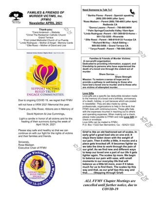 FAMILIES & FRIENDS OF
MURDER VICTIMS, Inc.
(FFMV)
Newsletter APRIL 2021
Thank-you:
*Carol Anderson – Website
*Christ The Redeemer Catholic Church
Grand Terrace
*First United Methodist Church of La Puente
* Linda Rodriguez – Mother of Angel - Memory Cards
* Ellie Rossi – Mother of David and Lisa
Due to ongoing COVID 19, we regret that FFMV
will not have a VRW 2021 Memorial this year.
Thank you, Ellie Rossi, ribbons are in Memory of
David Nystrom & Lisa Cummings.
Light a candle in honor of all victims and for the
healing of their survivors during the week of
April 18-24, 2021
Please stay safe and healthy so that we can
continue on with our fight for the rights of victims
and their families and friends.
Sincerely,
Rose Madsen
Executive Chair of FFMV
Need Someone to Talk To?
* Bertha Flores - Parent - Spanish speaking
(909) 200-5499 (after 3pm)
*Rose Madsen – Parent (909) 798-4803 (after 4pm)
Redlands CA
*Donna Lozano - Parent – 760-660-9054
* Palm Springs/Coachella Valley 10am-9pm
*Linda Rodriguez -Parent – 951-369-0010-Home –
951-732-3255 - Riverside
* Ellie Rossi - Parent - 909-810-8133 Yucaipa CA
* Richard McVoy – Adult Sibling –
909-503-5456 – Grand Terrace CA
* Tanya Powell - Parent – 760-596-2292-
Families & Friends of Murder Victims:
A non-profit organization
Dedicated to providing information, support, and
friendship to persons who have experienced the
death of a loved one through the violent act of
murder
Share Sorrow…..
Share Strength
Mission: To restore a sense of hope and to
provide a pathway to well-being to those who
have lost a loved one to murder and to those who
are victims of attempted murder.
Love Gifts
Love gifts are a specific tax deductible donation made
to the memory of a loved one’s birthday, anniversary
of a death, holiday, or just because which are posted
in newsletter. They are also made by caring
professionals, organizations to help in the work that
FFMV does with victims/survivors. These gifts help
with the expenses incurred in reaching out to others
and operating expenses. When making out a check,
please make payable to FFMV and note Love Gift on
check or envelope.
Love Gifts can be mailed to FFMV-
P.O. Box 11222 San Bernardino, Ca. - 92423-1222
Grief is like an old fashioned set of scales. In
early grief a great load sits on one end. It
stays there laden down with the weight of
our pain. Then it shifts a little, it moves and a
piece gets knocked off. It becomes lighter as
we take the time to work through the pain of
our grief. As we find new and different ways
to keep our loved one a part of our life it gets
lighter again. The scales tip more. We begin
to balance our pain with ease, with small
moments in our everyday life that will
balance us a little bit more, even if it takes
much for us to find them. The scales tip this
way and that, as our grief tips this way and
that........ (Stepping through Grief)
ALL FFMV Chapter Meetings are
cancelled until further notice, due to
COVID-19
 