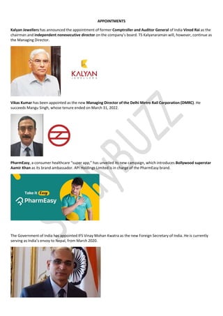 APPOINTMENTS
Kalyan Jewellers has announced the appointment of former Comptroller and Auditor General of India Vinod Rai as the
chairman and independent nonexecutive director on the company’s board. TS Kalyanaraman will, however, continue as
the Managing Director.
Vikas Kumar has been appointed as the new Managing Director of the Delhi Metro Rail Corporation (DMRC). He
succeeds Mangu Singh, whose tenure ended on March 31, 2022.
PharmEasy, a consumer healthcare “super app,” has unveiled its new campaign, which introduces Bollywood superstar
Aamir Khan as its brand ambassador. API Holdings Limited is in charge of the PharmEasy brand.
The Government of India has appointed IFS Vinay Mohan Kwatra as the new Foreign Secretary of India. He is currently
serving as India’s envoy to Nepal, from March 2020.
 