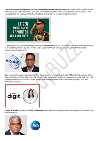 Lieutenant General Manoj Pande has been appointed as the next Chief of Army Staff. Lt Gen Pande is the incumbent
Vice-Chief of the Army. He will take over from General MM Naravane, who is set to retire on April 30, 2022. Lt Gen
Manoj Pande is the first-ever officer from the Corps of Engineers to be appointed as Army Chief.
IT major Wipro has announced the appointment of Satya Easwaran as the Country Head for India. He will be in charge
of strengthening Wipro’s business in India across segments through strategic consulting, transformation and
modernisation engagements.
Digit Insurance has appointed Jasleen Kohli as the company’s new managing director (MD) and chief executive officer
(CEO) with effect from April 20, 2022. She succeeds Vijay Kumar who retired from the company on April 19, 2022. She
served as chief distribution officer (CDO) at Digit, where she was responsible for all of the company’s sales and
distribution channels.
Procter & Gamble India appointed LV Vaidyanathan, who leads the company’s business in Indonesia, as the new chief
executive officer.
 