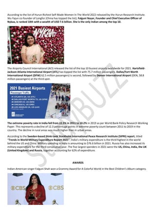 According to the list of Hurun Richest Self-Made Women In The World 2022 released by the Hurun Research Institute.
Wu Yajun co-founder of Longfor (China has topped the list); Falguni Nayar, Founder and Chief Executive Officer of
Nykaa, is ranked 10th with a wealth of USD 7.6 billion. She is the only Indian among the top 10.
The Airports Council International (ACI) released the list of the top 10 busiest airports worldwide for 2021. Hartsfield-
Jackson Atlanta International Airport (ATL) has topped the list with 75.7 million passengers. Dallas/Fort Worth
International Airport (DFW) 62.5 million passengers) is second, followed by Denver International Airport (DEN, 58.8
million passengers) at the third spot.
The extreme poverty rate in India fell from 22.5% in 2011 to 10.2% in 2019 as per World Bank Policy Research Working
Paper. This represents a decline of 12.3 percentage points in extreme poverty count between 2011 to 2019 in the
country. The decline in rural areas was much higher than in urban areas.
According to the Sweden-based think-tank Stockholm International Peace Research Institute (SIPRI) report, titled
“Trends in World Military Expenditure Report 2021”, India’s military expenditure is the third highest in the world
behind the US and China. Military spending in India is amounting to $76.6 billion in 2021. Russia has also increased its
military expenditure for the third consecutive year. The five largest spenders in 2021 were the US, China, India, the UK
(United Kingdom) and Russia, together accounting for 62% of expenditure.
AWARDS
Indian-American singer Falguni Shah won a Grammy Award for A Colorful World in the Best Children’s Album category.
 